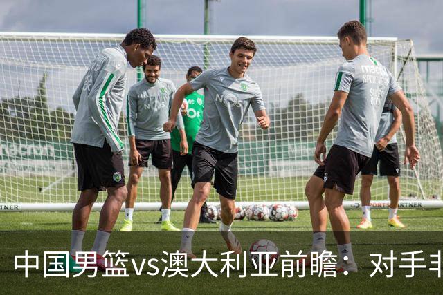 中国男篮vs澳大利亚前瞻：对手非最强阵容，男篮磨合阵容是首要目标